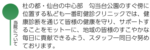 当院について：杜の都・仙台の中心部　勾当台公園のすぐ傍に位置する私ども一番町健診クリニックでは、健康診断を通じて皆様の健康を守り、サポートすることをモットーに、地域の皆様のすこやかな毎日に貢献できるよう、スタッフ一同日々努めております。